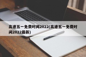 高速五一免费时间2022(高速五一免费时间2022最新)