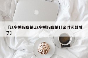 【辽宁朝阳疫情,辽宁朝阳疫情什么时间封城了】