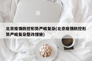 北京疫情防控形势严峻复杂(北京疫情防控形势严峻复杂整改措施)