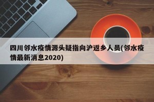四川邻水疫情源头疑指向沪返乡人员(邻水疫情最新消息2020)