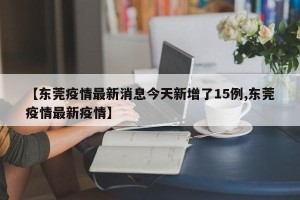 【东莞疫情最新消息今天新增了15例,东莞疫情最新疫情】