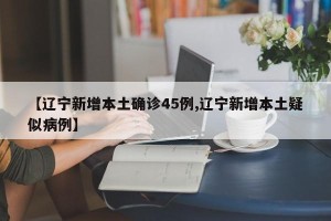 【辽宁新增本土确诊45例,辽宁新增本土疑似病例】