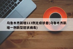 乌鲁木齐新增113例无症状者(乌鲁木齐新增一例新型冠状病毒)
