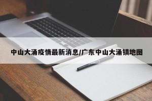 中山大涌疫情最新消息/广东中山大涌镇地图