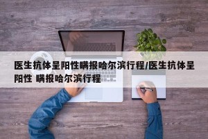 医生抗体呈阳性瞒报哈尔滨行程/医生抗体呈阳性 瞒报哈尔滨行程