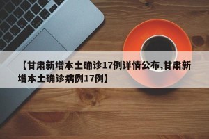 【甘肃新增本土确诊17例详情公布,甘肃新增本土确诊病例17例】