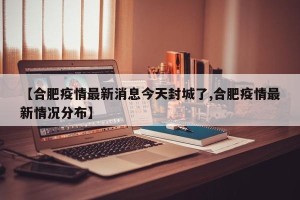 【合肥疫情最新消息今天封城了,合肥疫情最新情况分布】