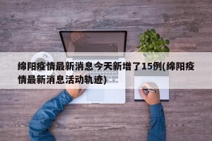 绵阳疫情最新消息今天新增了15例(绵阳疫情最新消息活动轨迹)