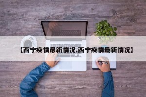 【西宁疫情最新情况,西宁疫情最新情况】