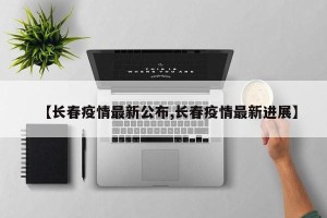 【长春疫情最新公布,长春疫情最新进展】
