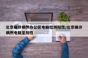 北京确诊病例办公区电脑检测阳性/北京确诊病例电脑呈阳性