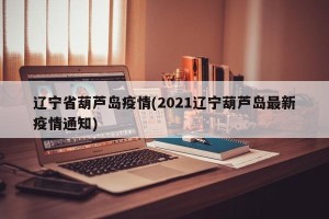 辽宁省葫芦岛疫情(2021辽宁葫芦岛最新疫情通知)