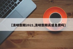 【清明假期2021,清明假期高速免费吗】