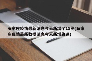 石家庄疫情最新消息今天新增了15例(石家庄疫情最新数据消息今天新增轨迹)