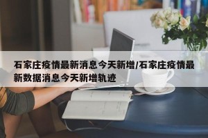 石家庄疫情最新消息今天新增/石家庄疫情最新数据消息今天新增轨迹