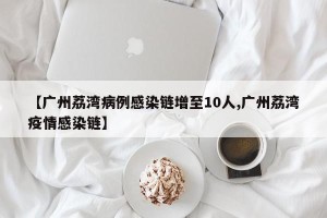 【广州荔湾病例感染链增至10人,广州荔湾疫情感染链】