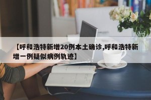 【呼和浩特新增20例本土确诊,呼和浩特新增一例疑似病例轨迹】