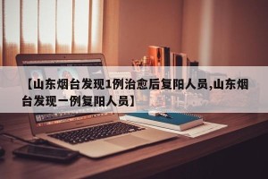 【山东烟台发现1例治愈后复阳人员,山东烟台发现一例复阳人员】
