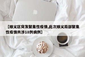【顺义区突发聚集性疫情,此次顺义局部聚集性疫情共涉18例病例】
