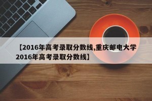 【2016年高考录取分数线,重庆邮电大学2016年高考录取分数线】