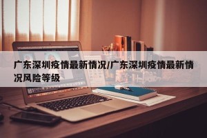 广东深圳疫情最新情况/广东深圳疫情最新情况风险等级