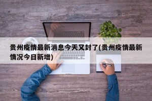 贵州疫情最新消息今天又封了(贵州疫情最新情况今日新增)