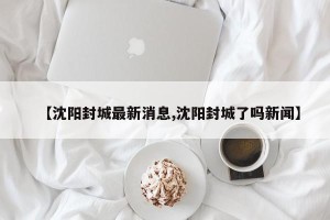 【沈阳封城最新消息,沈阳封城了吗新闻】