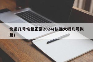 快递几号恢复正常2024(快递大概几号恢复)