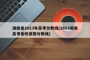 湖南省2013年高考分数线(2013湖南高考各校录取分数线)