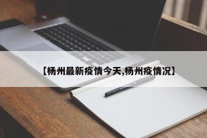 【杨州最新疫情今天,杨州疫情况】