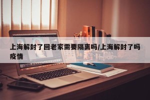 上海解封了回老家需要隔离吗/上海解封了吗疫情