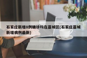 石家庄新增8例确诊均在藁城区(石家庄藁城新增病例最新)