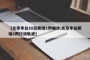 【北京丰台16日新增1例确诊,北京丰台新增2例行动轨迹】