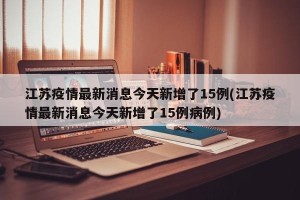 江苏疫情最新消息今天新增了15例(江苏疫情最新消息今天新增了15例病例)